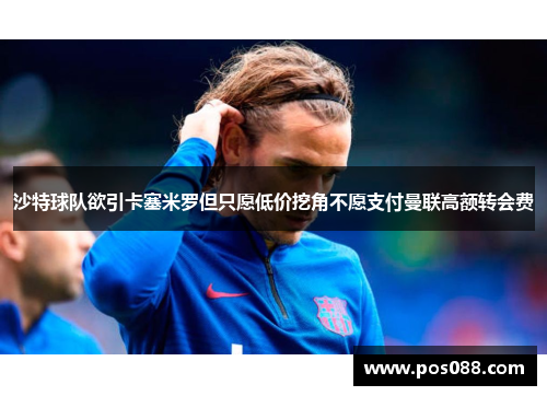 沙特球队欲引卡塞米罗但只愿低价挖角不愿支付曼联高额转会费